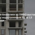 Крупный бизнесмен из ХМАО выставил на продажу недостроенный ТЦ за 1,5 миллиарда