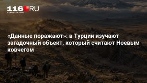 «Данные поражают»: в Турции изучают загадочный объект, который считают Ноевым ковчегом